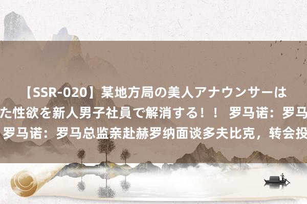 【SSR-020】某地方局の美人アナウンサーは忙し過ぎて溜まりまくった性欲を新人男子社員で解消する！！ 罗马诺：罗马总监亲赴赫罗纳面谈多夫比克，转会投入临了阶段