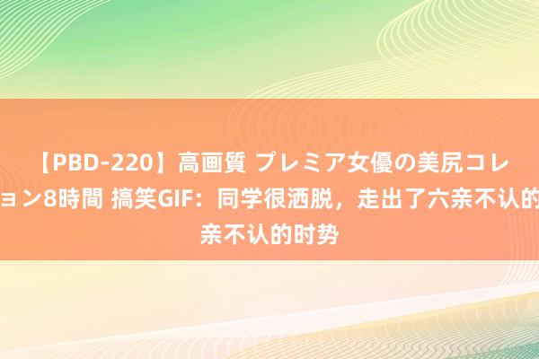 【PBD-220】高画質 プレミア女優の美尻コレクション8時間 搞笑GIF：同学很洒脱，走出了六亲不认的时势