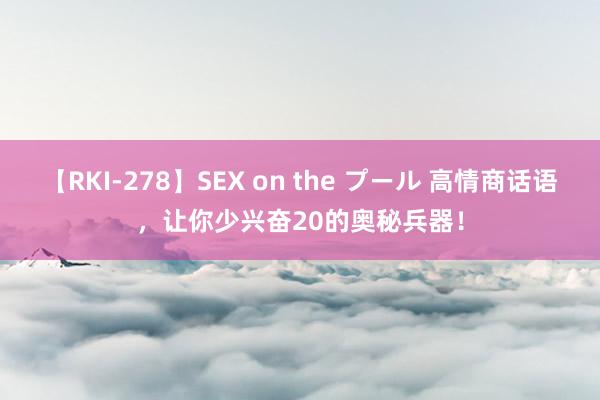 【RKI-278】SEX on the プール 高情商话语，让你少兴奋20的奥秘兵器！