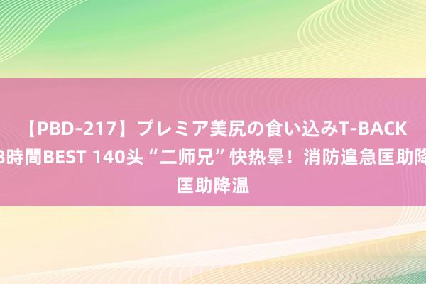 【PBD-217】プレミア美尻の食い込みT-BACK！8時間BEST 140头“二师兄”快热晕！消防遑急匡助降温