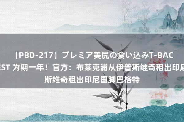 【PBD-217】プレミア美尻の食い込みT-BACK！8時間BEST 为期一年！官方：布莱克浦从伊普斯维奇租出印尼国脚巴格特