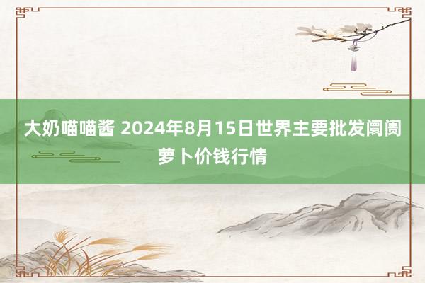 大奶喵喵酱 2024年8月15日世界主要批发阛阓萝卜价钱行情