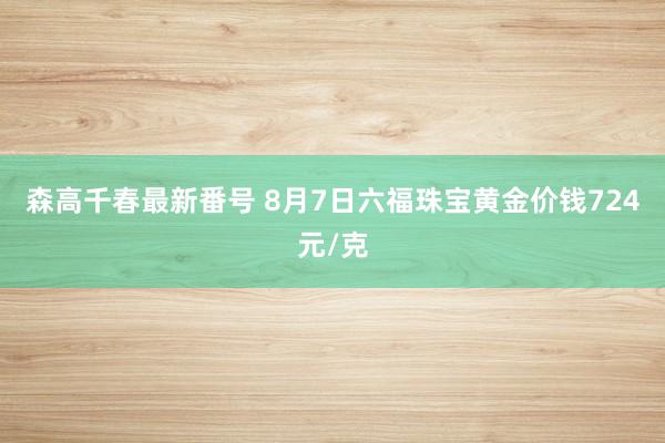 森高千春最新番号 8月7日六福珠宝黄金价钱724元/克