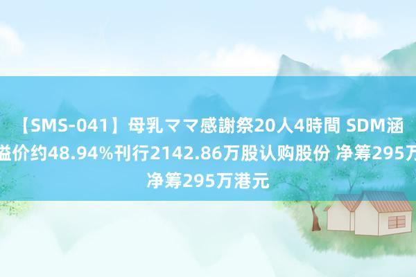 【SMS-041】母乳ママ感謝祭20人4時間 SDM涵养拟溢价约48.94%刊行2142.86万股认购股份 净筹295万港元