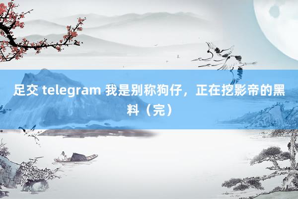 足交 telegram 我是别称狗仔，正在挖影帝的黑料（完）