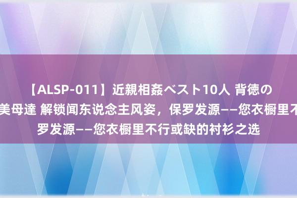 【ALSP-011】近親相姦ベスト10人 背徳の愛に溺れた10人の美母達 解锁闻东说念主风姿，保罗发源——您衣橱里不行或缺的衬衫之选