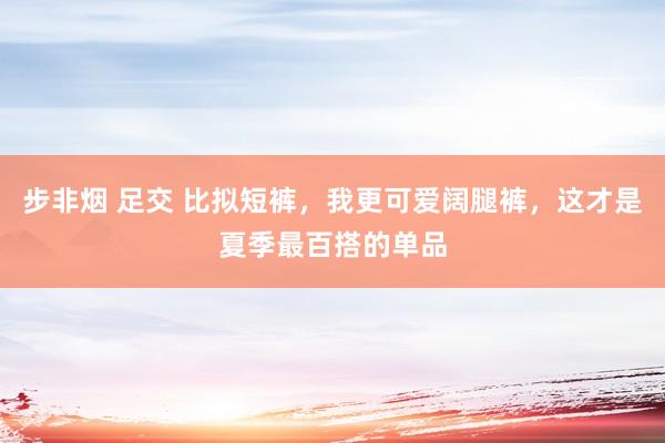 步非烟 足交 比拟短裤，我更可爱阔腿裤，这才是夏季最百搭的单品