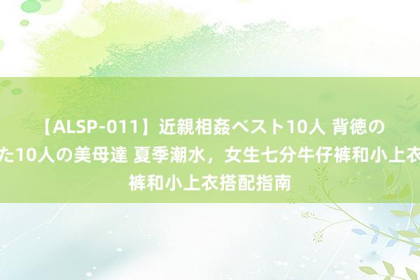 【ALSP-011】近親相姦ベスト10人 背徳の愛に溺れた10人の美母達 夏季潮水，女生七分牛仔裤和小上衣搭配指南