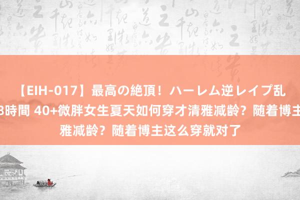 【EIH-017】最高の絶頂！ハーレム逆レイプ乱交スペシャル8時間 40+微胖女生夏天如何穿才清雅减龄？随着博主这么穿就对了