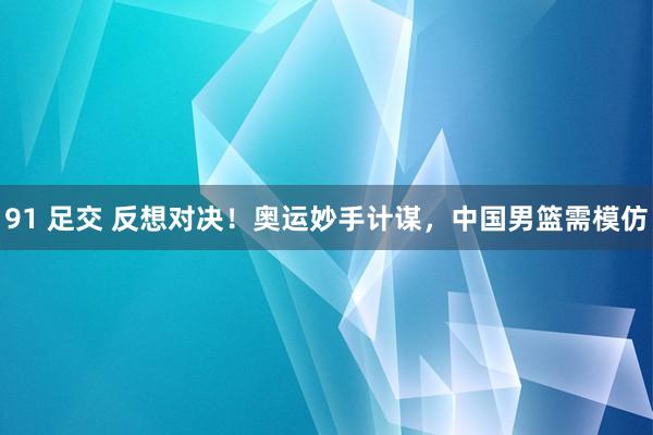 91 足交 反想对决！奥运妙手计谋，中国男篮需模仿