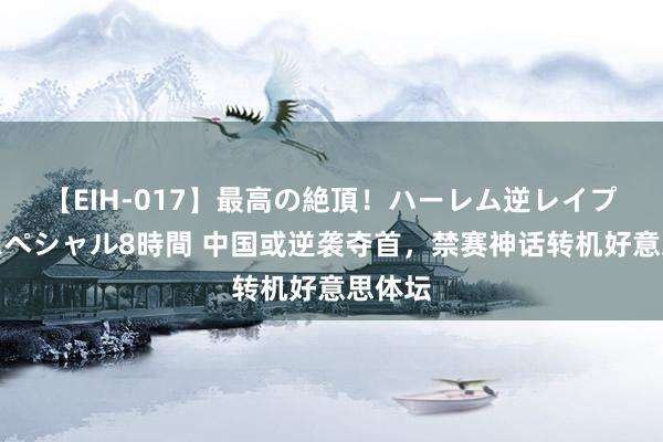 【EIH-017】最高の絶頂！ハーレム逆レイプ乱交スペシャル8時間 中国或逆袭夺首，禁赛神话转机好意思体坛