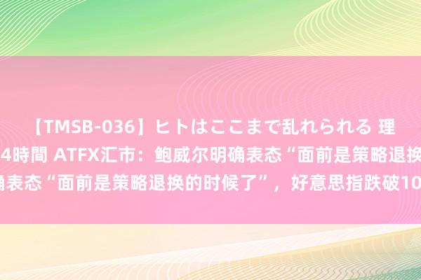 【TMSB-036】ヒトはここまで乱れられる 理性崩壊と豪快絶頂の記録4時間 ATFX汇市：鲍威尔明确表态“面前是策略退换的时候了”，好意思指跌破101关隘