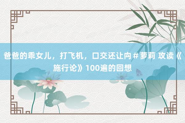 爸爸的乖女儿，打飞机，口交还让禸＃萝莉 攻读《施行论》100遍的回想