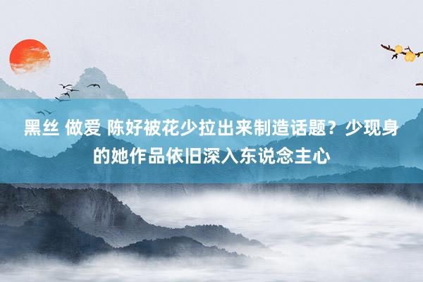 黑丝 做爱 陈好被花少拉出来制造话题？少现身的她作品依旧深入东说念主心