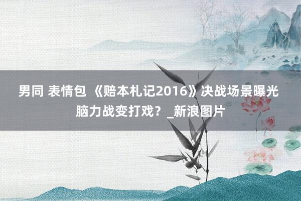 男同 表情包 《赔本札记2016》决战场景曝光 脑力战变打戏？_新浪图片