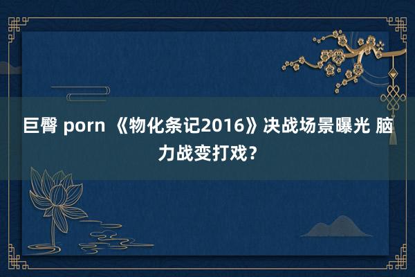 巨臀 porn 《物化条记2016》决战场景曝光 脑力战变打戏？