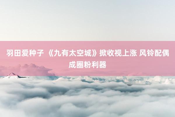 羽田爱种子 《九有太空城》掀收视上涨 风铃配偶成圈粉利器