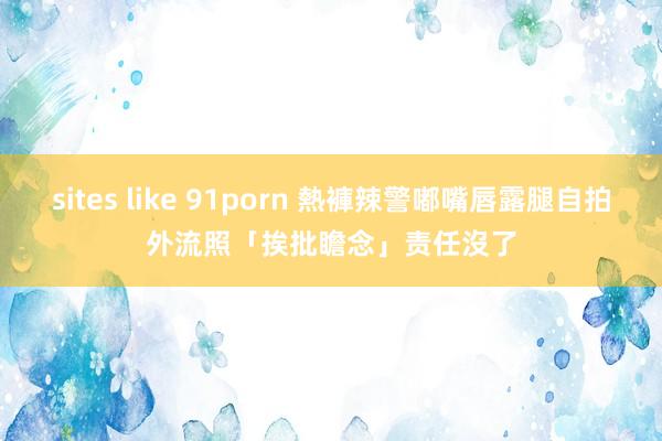 sites like 91porn 熱褲辣警嘟嘴唇露腿自拍　外流照「挨批瞻念」责任沒了